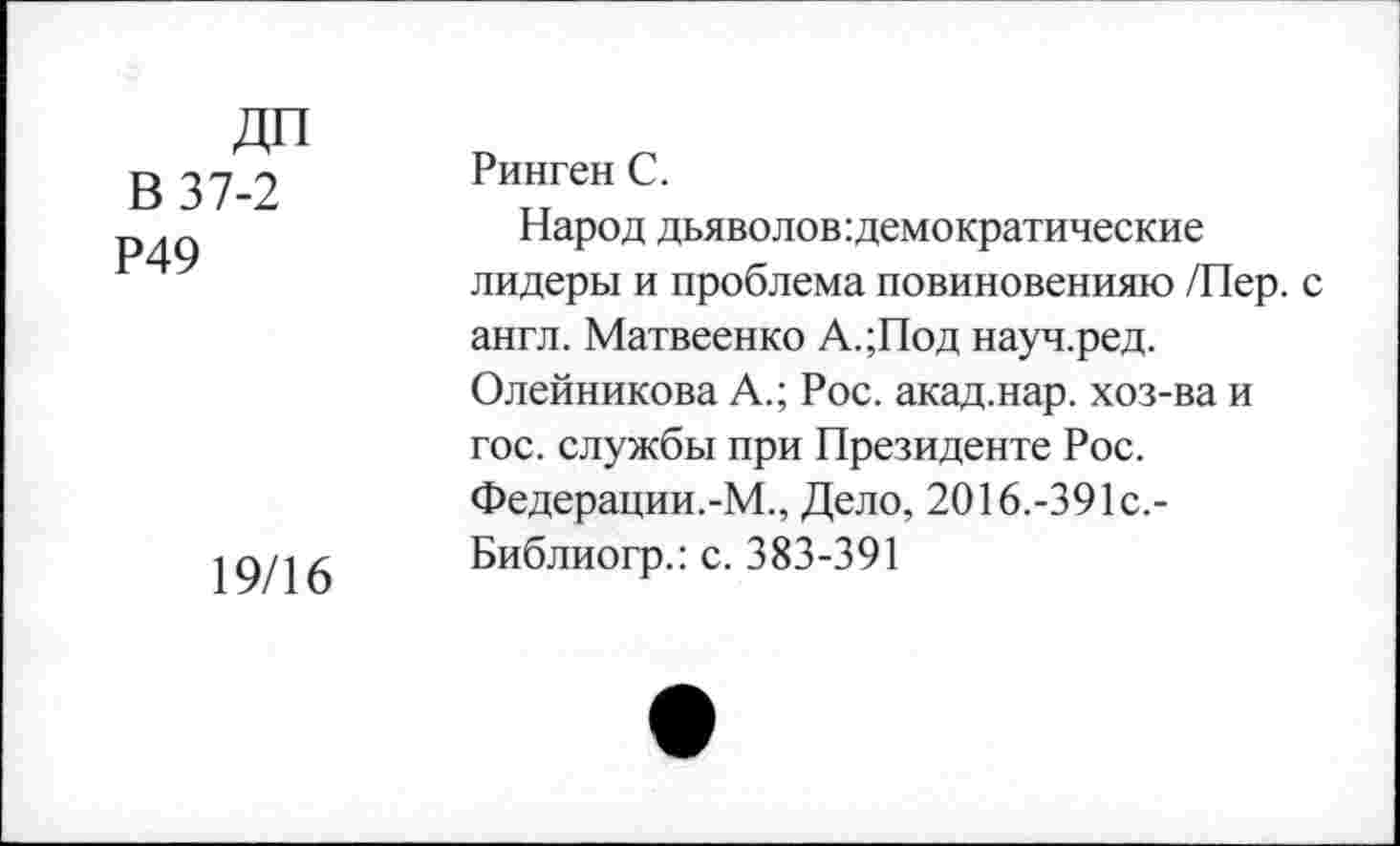 ﻿ДП В 37-2 Р49
19/16
Ринген С.
Народ дьяволов:демократические лидеры и проблема повиновенияю /Пер. с англ. Матвеенко А.;Под науч.ред. Олейникова А.; Рос. акад.нар. хоз-ва и гос. службы при Президенте Рос. Федерации.-М., Дело, 2016.-391с.-Библиогр.: с. 383-391